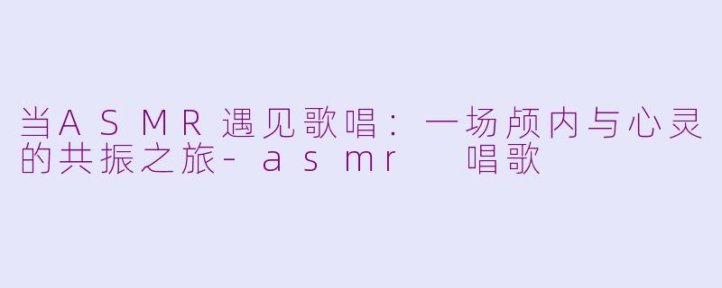 当ASMR遇见歌唱：一场颅内与心灵的共振之旅-asmr 唱歌