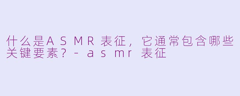 什么是ASMR表征,它通常包含哪些关键要素?-asmr表征