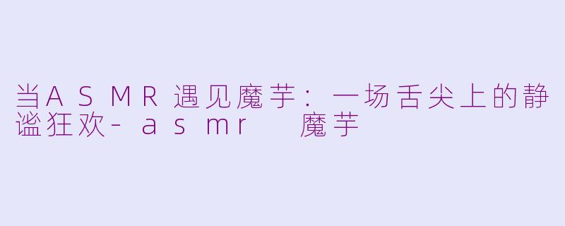 当ASMR遇见魔芋:一场舌尖上的静谧狂欢-asmr 魔芋