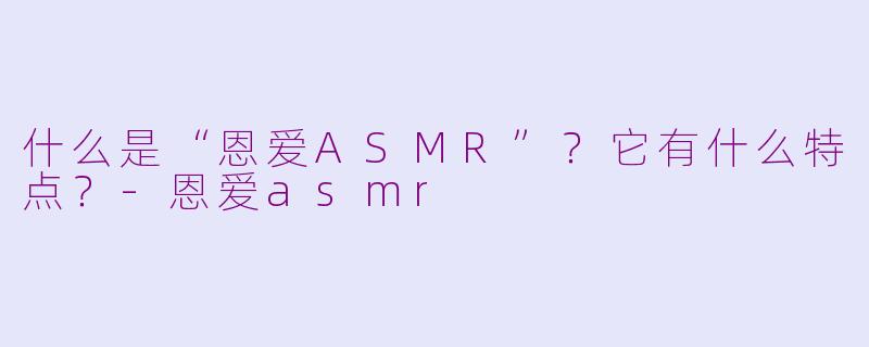 什么是“恩爱ASMR”？它有什么特点？-恩爱asmr