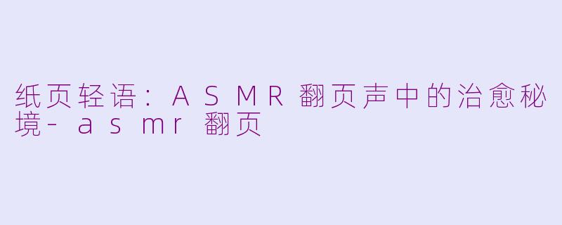 纸页轻语：ASMR翻页声中的治愈秘境-asmr翻页