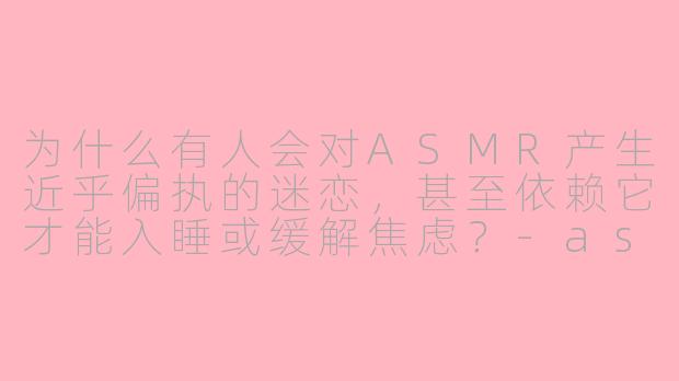 为什么有人会对ASMR产生近乎偏执的迷恋,甚至依赖它才能入睡或缓解焦虑?-asmr偏执