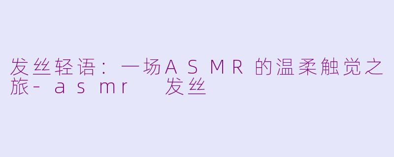 发丝轻语:一场ASMR的温柔触觉之旅-asmr 发丝