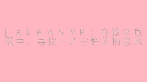 JakeASMR：在数字喧嚣中，寻找一片宁静的栖息地