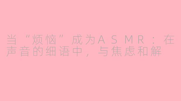 当“烦恼”成为ASMR：在声音的细语中，与焦虑和解