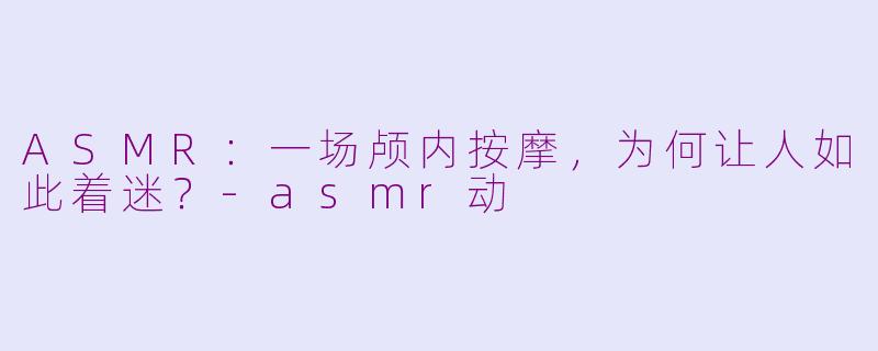 ASMR:一场颅内按摩,为何让人如此着迷?-asmr动