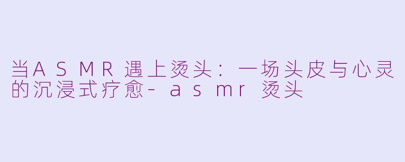 当ASMR遇上烫头:一场头皮与心灵的沉浸式疗愈-asmr烫头