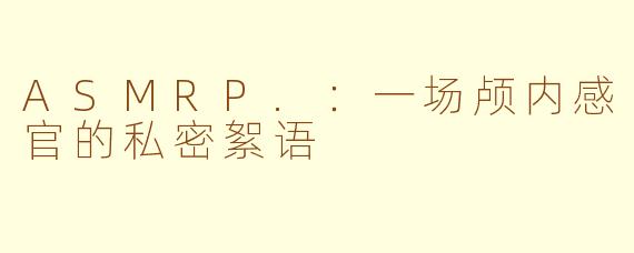 ASMRP.:一场颅内感官的私密絮语