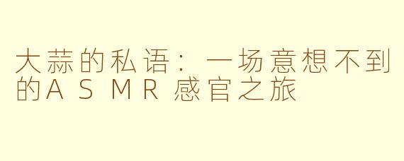 大蒜的私语:一场意想不到的ASMR感官之旅