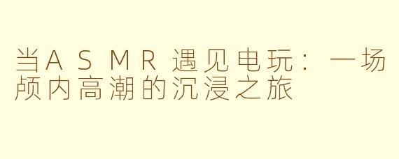 当ASMR遇见电玩：一场颅内高潮的沉浸之旅