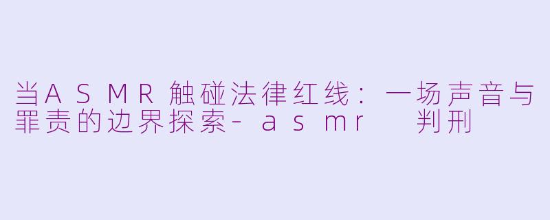 当ASMR触碰法律红线：一场声音与罪责的边界探索-asmr 判刑