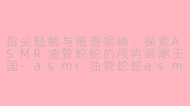 指尖轻触与细语呢喃:探索ASMR油管蛇蛇的颅内高潮王国-asmr油管蛇蛇asmr