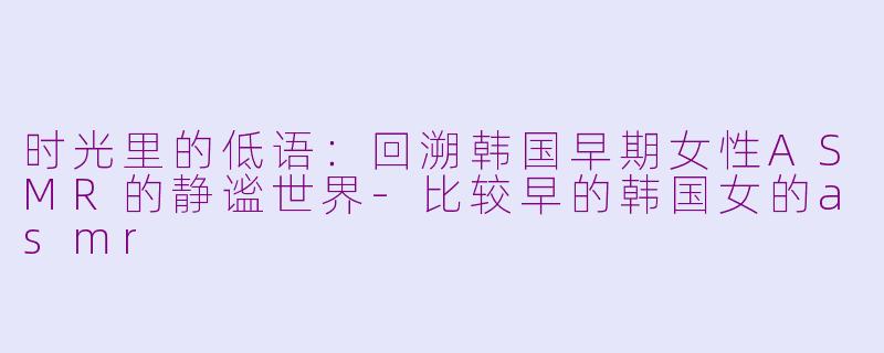 时光里的低语:回溯韩国早期女性ASMR的静谧世界-比较早的韩国女的asmr
