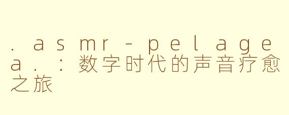 .asmr-pelagea.:数字时代的声音疗愈之旅