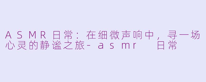 ASMR日常：在细微声响中，寻一场心灵的静谧之旅-asmr 日常