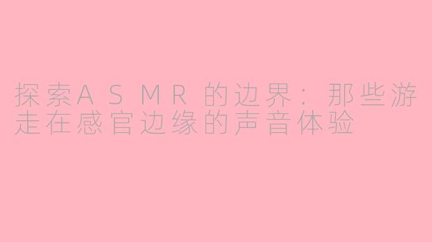 探索ASMR的边界:那些游走在感官边缘的声音体验