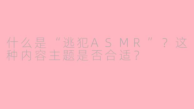 什么是“逃犯ASMR”?这种内容主题是否合适?