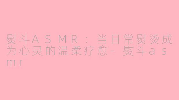 熨斗ASMR：当日常熨烫成为心灵的温柔疗愈-熨斗asmr