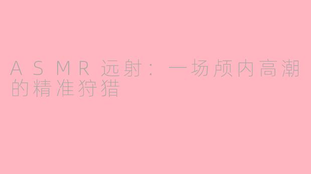 ASMR远射:一场颅内高潮的精准狩猎