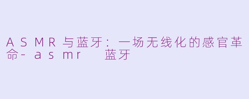 ASMR与蓝牙:一场无线化的感官革命-asmr 蓝牙