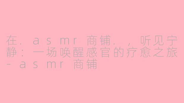 在.asmr商铺.,听见宁静:一场唤醒感官的疗愈之旅-asmr商铺