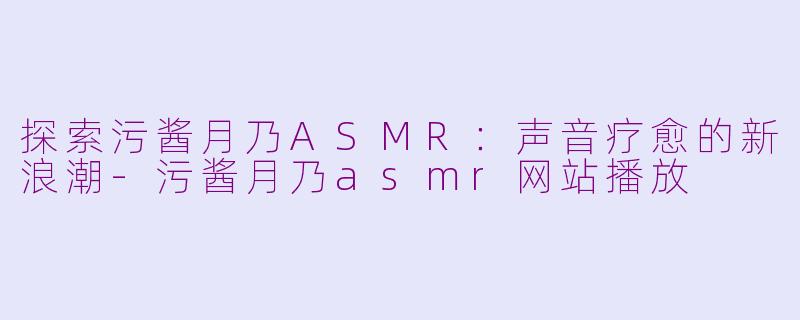 探索污酱月乃ASMR：声音疗愈的新浪潮-污酱月乃asmr网站播放