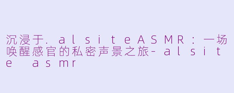 沉浸于.alsiteASMR：一场唤醒感官的私密声景之旅-alsite asmr