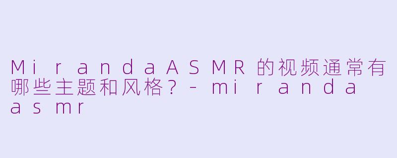 MirandaASMR的视频通常有哪些主题和风格？-miranda asmr