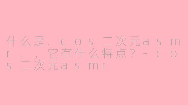 什么是.cos二次元asmr.,它有什么特点?-cos二次元asmr