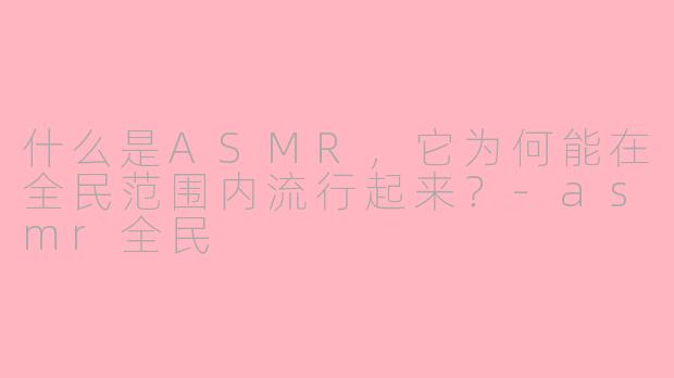 什么是ASMR，它为何能在全民范围内流行起来？-asmr全民