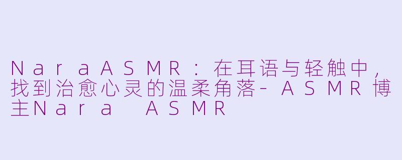 NaraASMR:在耳语与轻触中,找到治愈心灵的温柔角落-ASMR博主Nara ASMR