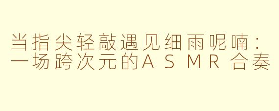 当指尖轻敲遇见细雨呢喃:一场跨次元的ASMR合奏