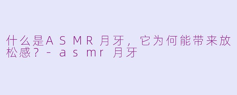 什么是ASMR月牙，它为何能带来放松感？-asmr月牙