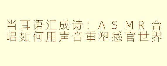 当耳语汇成诗:ASMR合唱如何用声音重塑感官世界