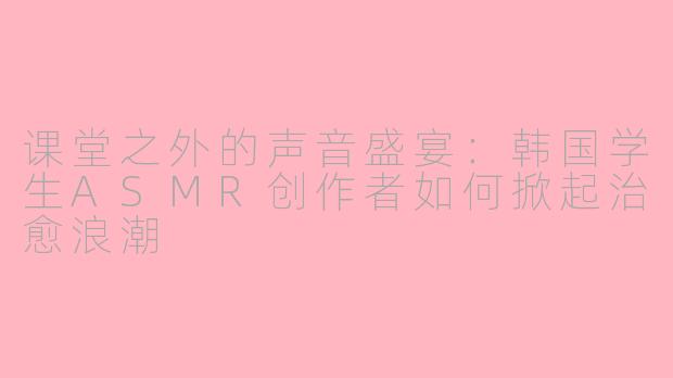 课堂之外的声音盛宴:韩国学生ASMR创作者如何掀起治愈浪潮