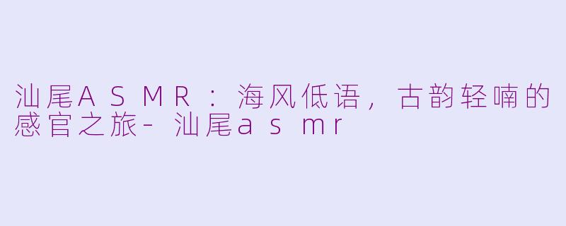 汕尾ASMR：海风低语，古韵轻喃的感官之旅-汕尾asmr