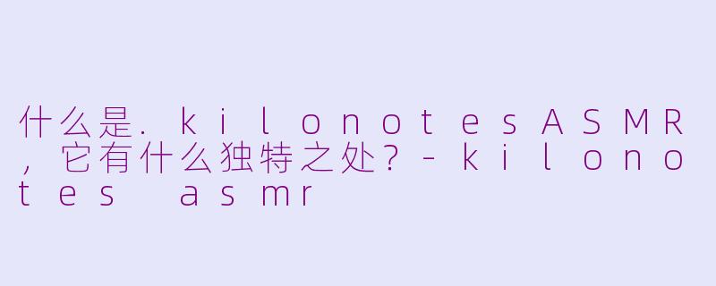 什么是.kilonotesASMR,它有什么独特之处?-kilonotes asmr