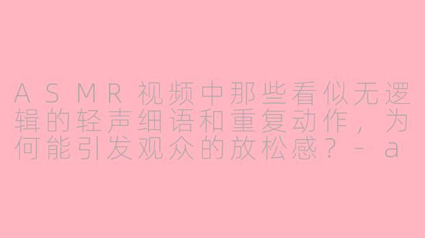 ASMR视频中那些看似无逻辑的轻声细语和重复动作，为何能引发观众的放松感？-asmr 逻辑
