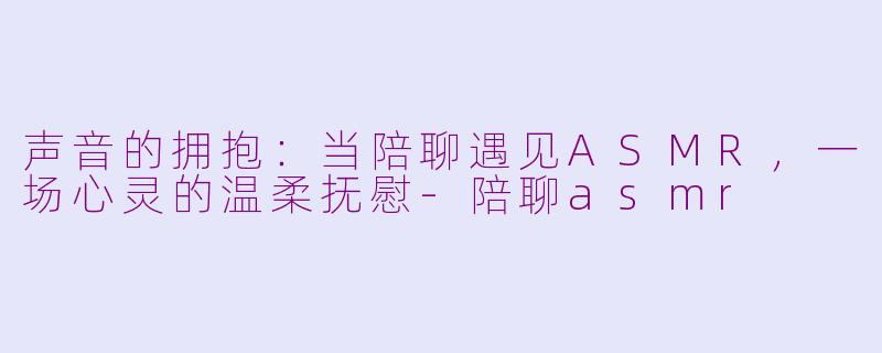 声音的拥抱:当陪聊遇见ASMR,一场心灵的温柔抚慰-陪聊asmr