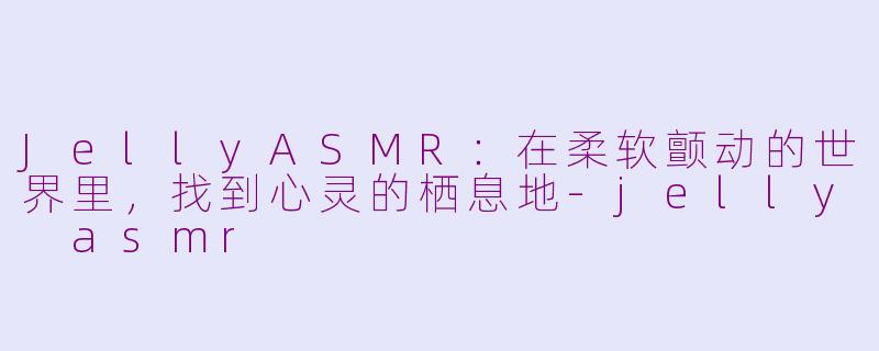 JellyASMR：在柔软颤动的世界里，找到心灵的栖息地-jelly asmr