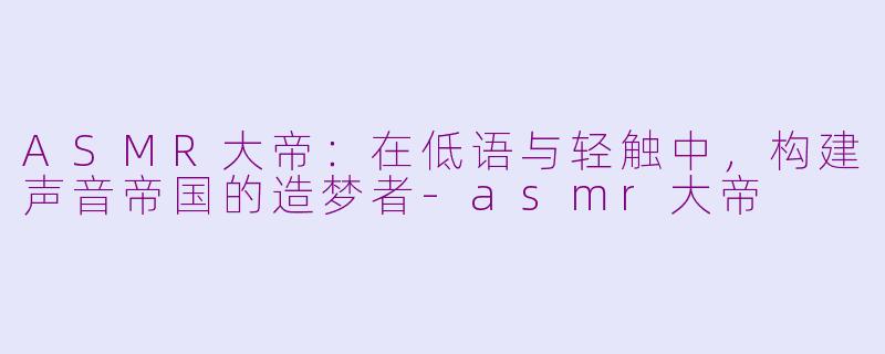 ASMR大帝：在低语与轻触中，构建声音帝国的造梦者-asmr大帝