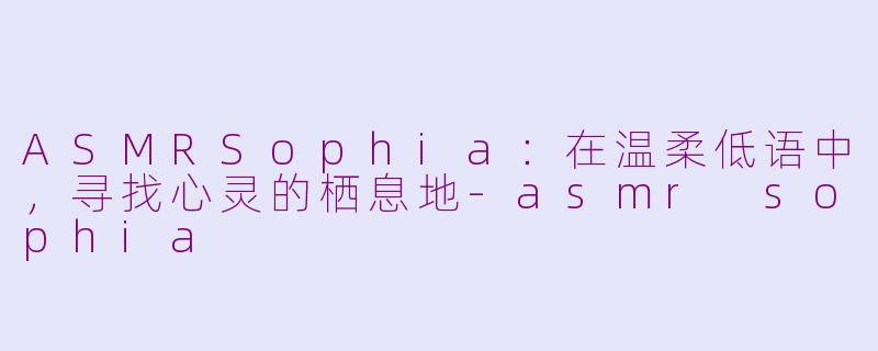 ASMRSophia：在温柔低语中，寻找心灵的栖息地-asmr sophia
