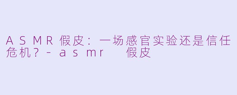 ASMR假皮:一场感官实验还是信任危机?-asmr 假皮