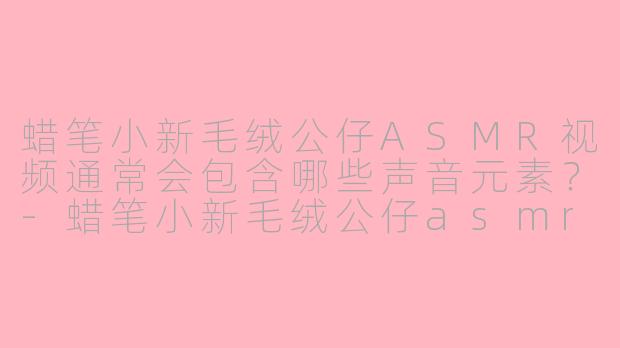 蜡笔小新毛绒公仔ASMR视频通常会包含哪些声音元素？-蜡笔小新毛绒公仔asmr