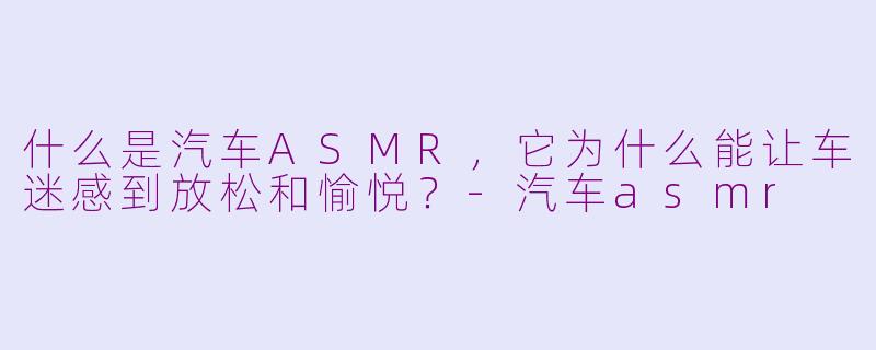 什么是汽车ASMR，它为什么能让车迷感到放松和愉悦？-汽车asmr