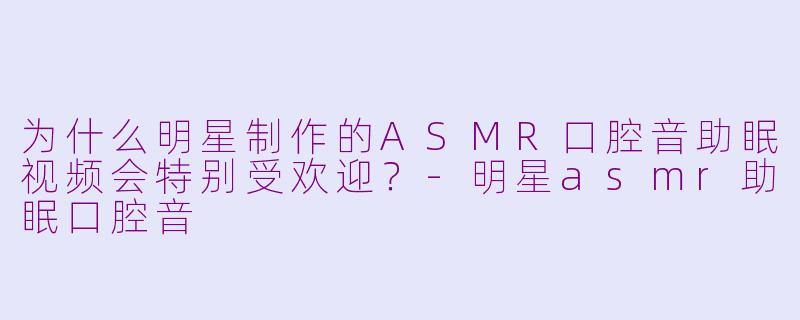 为什么明星制作的ASMR口腔音助眠视频会特别受欢迎?-明星asmr助眠口腔音