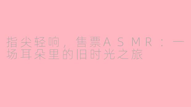 指尖轻响，售票ASMR：一场耳朵里的旧时光之旅