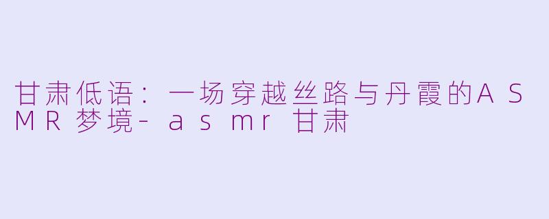 甘肃低语：一场穿越丝路与丹霞的ASMR梦境-asmr甘肃