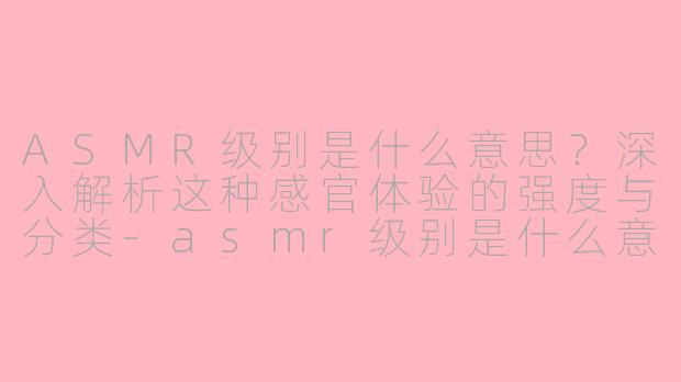 ASMR级别是什么意思?深入解析这种感官体验的强度与分类-asmr级别是什么意思