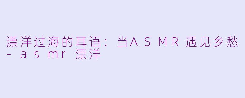 漂洋过海的耳语：当ASMR遇见乡愁-asmr漂洋